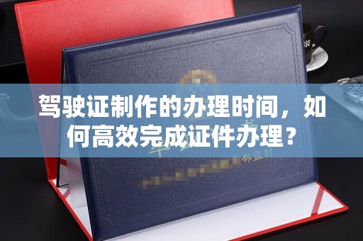 洱源驾驶证制作的办理时间，如何高效完成证件办理？